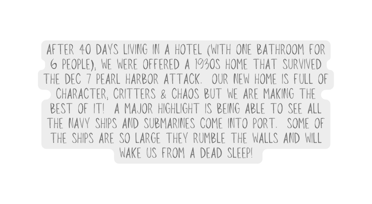 after 40 days living in a hotel with one bathroom for 6 people we were offered a 1930s home that survived the Dec 7 Pearl Harbor Attack Our new home is full of character critters chaos but we are making the best of it A major highlight is being able to see all the Navy ships and submarines come into port Some of the ships are so large they rumble the walls and will wake Us from a dead sleep